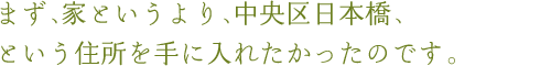 まず、家というより、中央区日本橋、という住所を手に入れたかったのです。