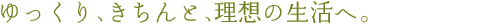 ゆっくり、きちんと、理想の生活へ。