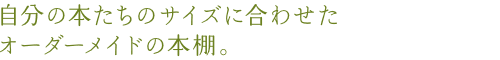 自分の本たちのサイズに合わせたオーダーメイドの本棚。