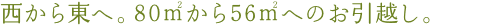 西から東へ。80㎡から56㎡へのお引越し。