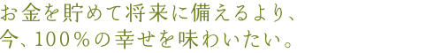 お金を貯めて将来に備えるより、今、100%の幸せを味わいたい。